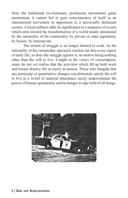 from the traditional revolutionary proletarian movement) gains momentum, it cannot fail to gain consciousness of itself as an international movement in opposition to a universally dominant system. A local outburst adds its significance to a sequence of events which aims toward the transformation of a world totally dominated by the rationality of the commadity, by private or state capitalism, by bosses, by bureaucrats. ‘The terrain of struggle is no longer limited to work. As the rationality of the commodity-spectacle reaches out into every aspect of daily life, so does the struggle against it,its motive being nothing other than the will to live. Caught in the vortex of consumption, many do not yet realize that the activities which fill up both work and leisure destroy life as surely as poison. Those who imagine that any particular or quantitative changes can ultimately satisfy the will o live in a world of material abundance surely underestimate the power of human spontaneity and its hunger to take hold of all things. | Hiot and Bepresentation